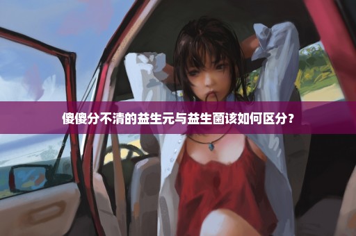 傻傻分不清的益生元与益生菌该如何区分？
