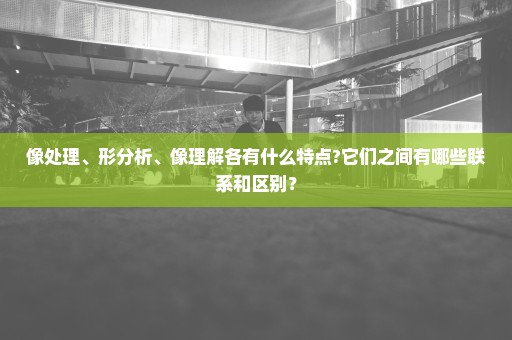 像处理、形分析、像理解各有什么特点?它们之间有哪些联系和区别？