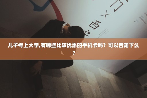 儿子考上大学,有哪些比较优惠的手机卡吗？可以告知下么？