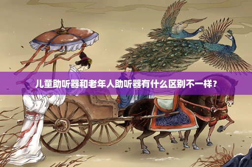 儿童助听器和老年人助听器有什么区别不一样？