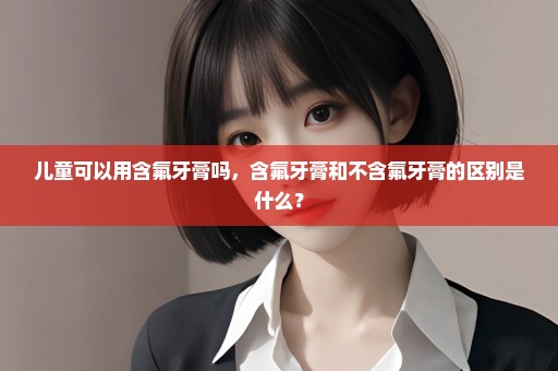 儿童可以用含氟牙膏吗，含氟牙膏和不含氟牙膏的区别是什么？