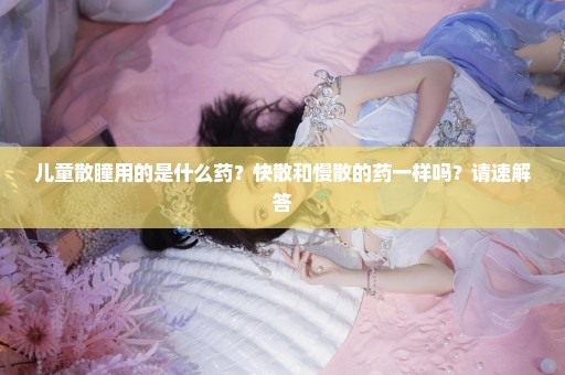 儿童散瞳用的是什么药？快散和慢散的药一样吗？请速解答