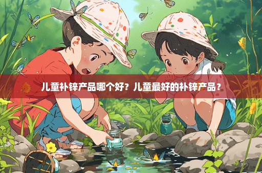 儿童补锌产品哪个好？儿童最好的补锌产品？