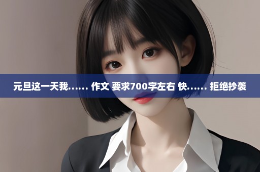 元旦这一天我…… 作文 要求700字左右 快…… 拒绝抄袭