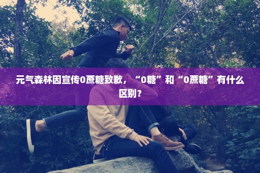 元气森林因宣传0蔗糖致歉，“0糖”和“0蔗糖”有什么区别？