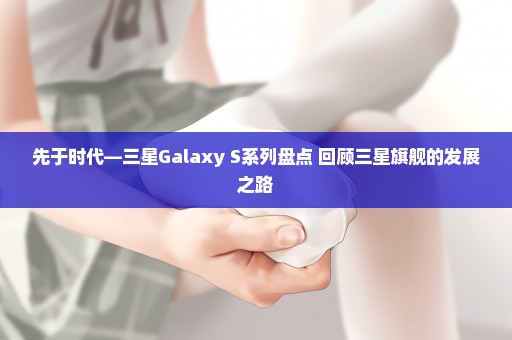 先于时代—三星Galaxy S系列盘点 回顾三星旗舰的发展之路