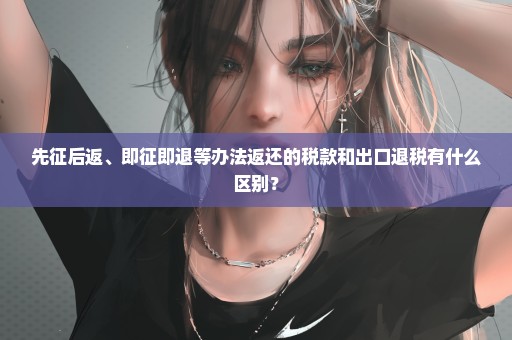 先征后返、即征即退等办法返还的税款和出口退税有什么区别？