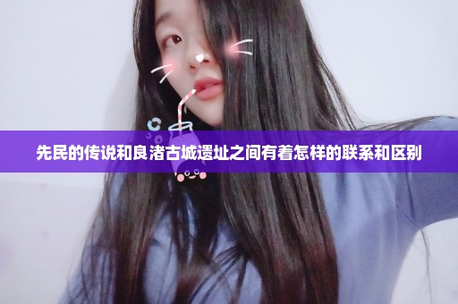 先民的传说和良渚古城遗址之间有着怎样的联系和区别