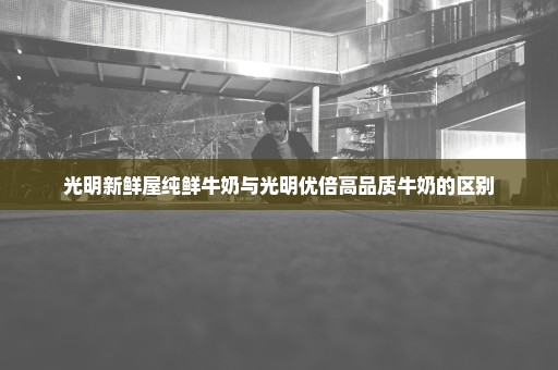 光明新鲜屋纯鲜牛奶与光明优倍高品质牛奶的区别