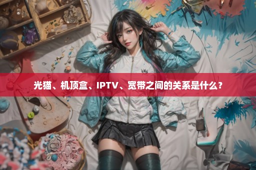 光猫、机顶盒、IPTV、宽带之间的关系是什么？