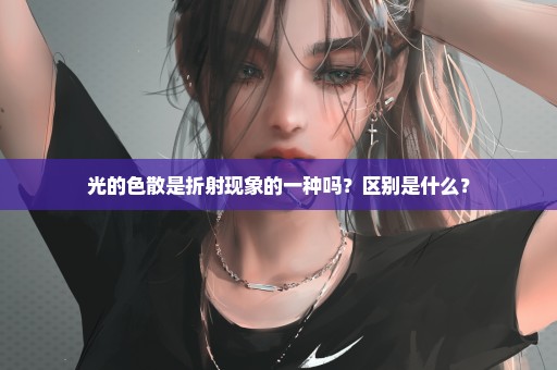 光的色散是折射现象的一种吗？区别是什么？