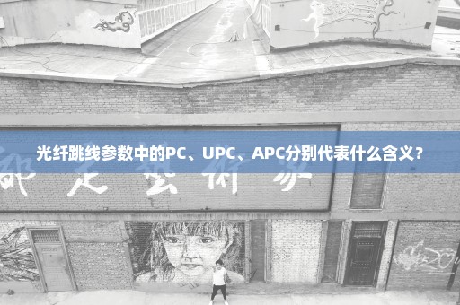 光纤跳线参数中的PC、UPC、APC分别代表什么含义？
