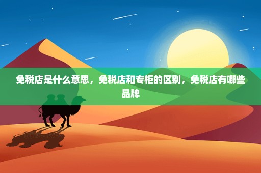 免税店是什么意思，免税店和专柜的区别，免税店有哪些品牌