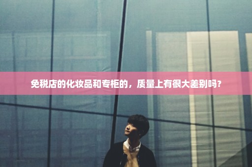 免税店的化妆品和专柜的，质量上有很大差别吗？