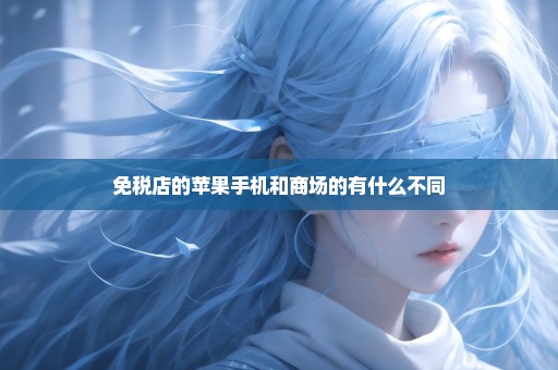 免税店的苹果手机和商场的有什么不同