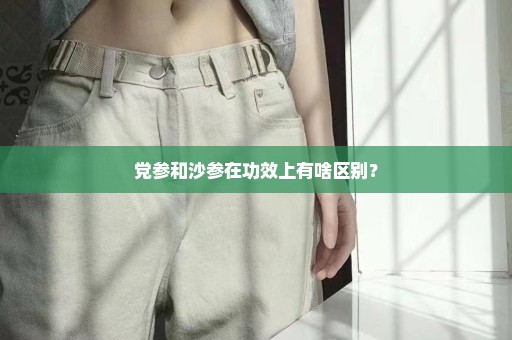 党参和沙参在功效上有啥区别？