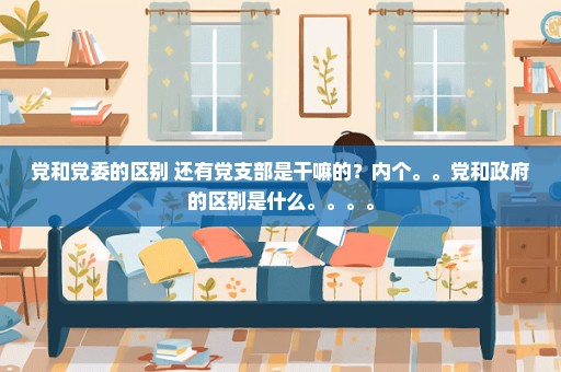 党和党委的区别 还有党支部是干嘛的？内个。。党和政府的区别是什么。。。。