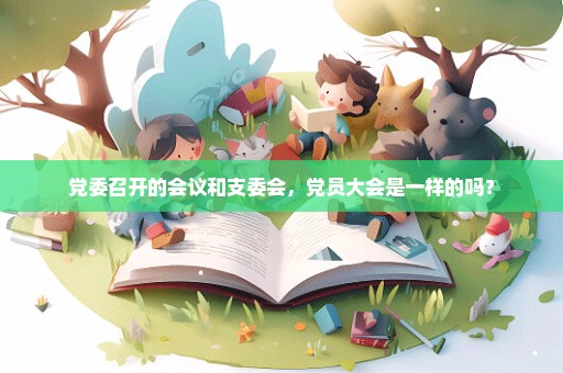 党委召开的会议和支委会，党员大会是一样的吗？