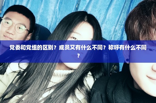 党委和党组的区别？成员又有什么不同？称呼有什么不同？