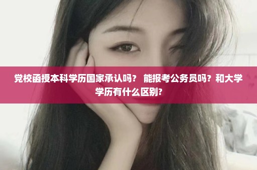 党校函授本科学历国家承认吗？ 能报考公务员吗？和大学学历有什么区别?