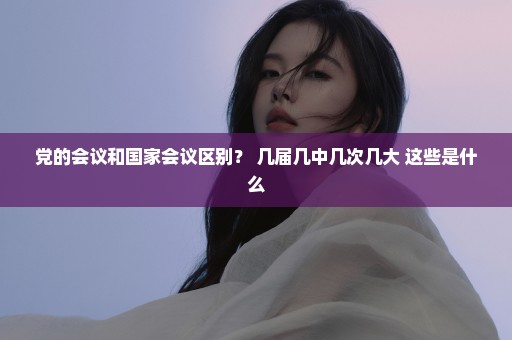党的会议和国家会议区别？ 几届几中几次几大 这些是什么