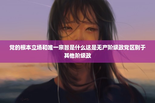 党的根本立场和唯一宗旨是什么这是无产阶级政党区别于其他阶级政