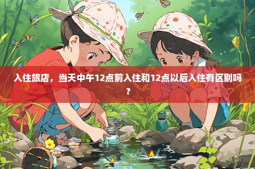 入住旅店，当天中午12点前入住和12点以后入住有区别吗？