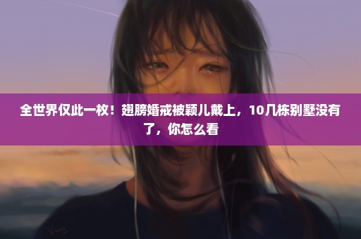 全世界仅此一枚！翅膀婚戒被颖儿戴上，10几栋别墅没有了，你怎么看