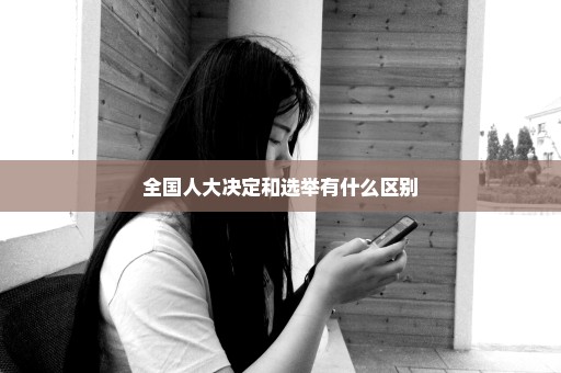 全国人大决定和选举有什么区别