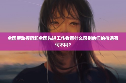 全国劳动模范和全国先进工作者有什么区别他们的待遇有何不同？