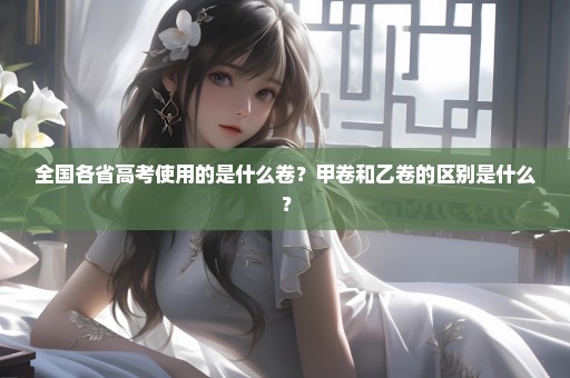 全国各省高考使用的是什么卷？甲卷和乙卷的区别是什么？