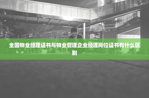 全国物业经理证书与物业管理企业经理岗位证书有什么区别