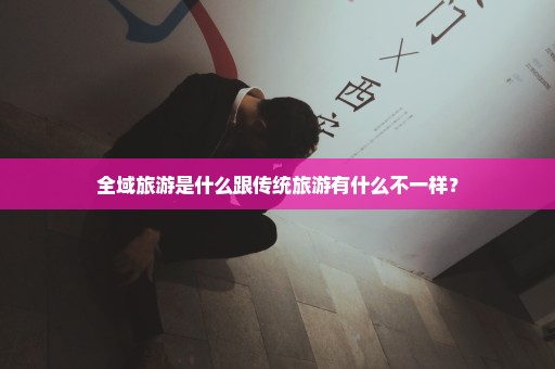 全域旅游是什么跟传统旅游有什么不一样？