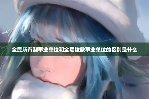 全民所有制事业单位和全额拨款事业单位的区别是什么