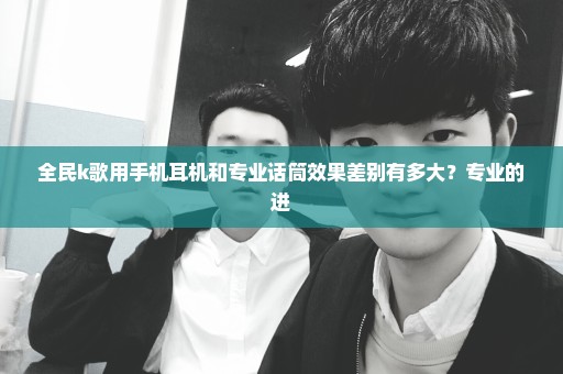 全民k歌用手机耳机和专业话筒效果差别有多大？专业的进