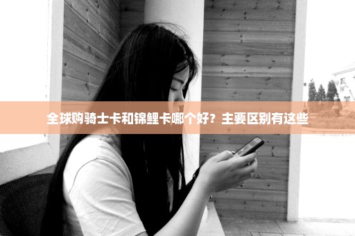 全球购骑士卡和锦鲤卡哪个好？主要区别有这些