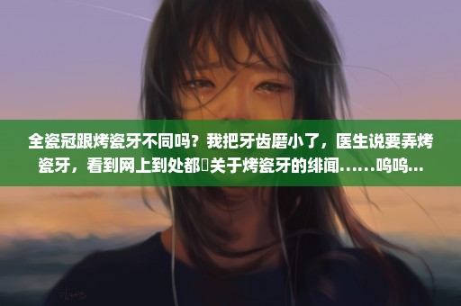 全瓷冠跟烤瓷牙不同吗？我把牙齿磨小了，医生说要弄烤瓷牙，看到网上到处都諟关于烤瓷牙的绯闻……呜呜...