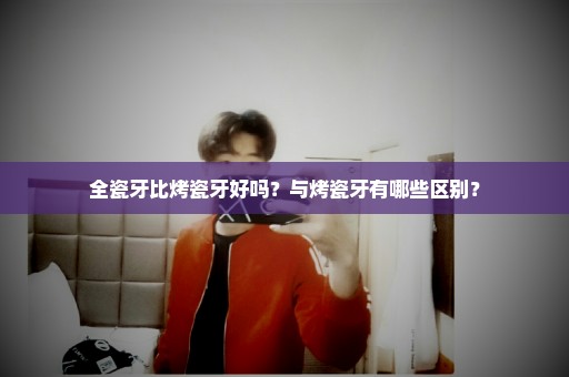 全瓷牙比烤瓷牙好吗？与烤瓷牙有哪些区别？