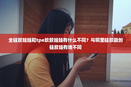 全硅胶娃娃和tpe软胶娃娃有什么不同？与啊里硅胶融创硅胶娃有啥不同