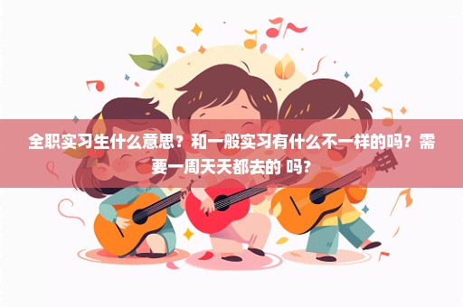 全职实习生什么意思？和一般实习有什么不一样的吗？需要一周天天都去的 吗？