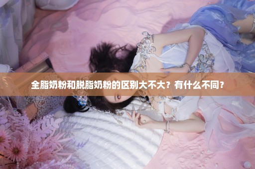 全脂奶粉和脱脂奶粉的区别大不大？有什么不同？