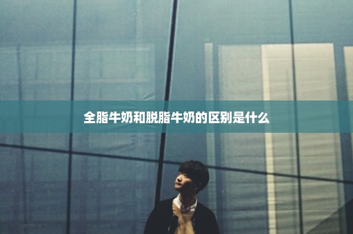 全脂牛奶和脱脂牛奶的区别是什么