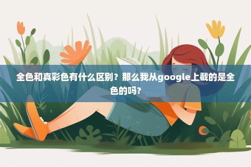 全色和真彩色有什么区别？那么我从google上截的是全色的吗？