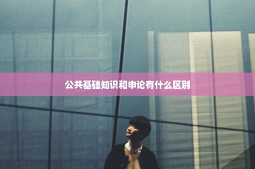 公共基础知识和申论有什么区别
