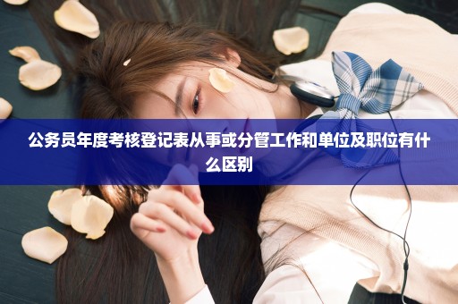 公务员年度考核登记表从事或分管工作和单位及职位有什么区别