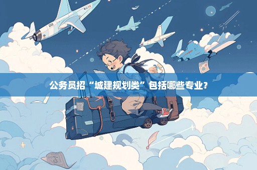公务员招“城建规划类”包括哪些专业？