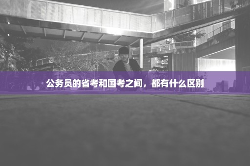 公务员的省考和国考之间，都有什么区别