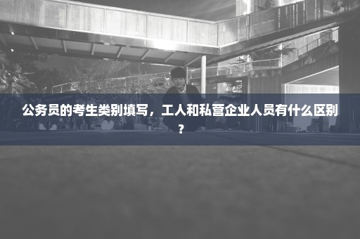 公务员的考生类别填写，工人和私营企业人员有什么区别？