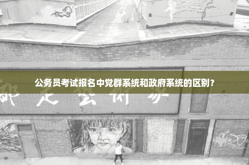 公务员考试报名中党群系统和政府系统的区别？