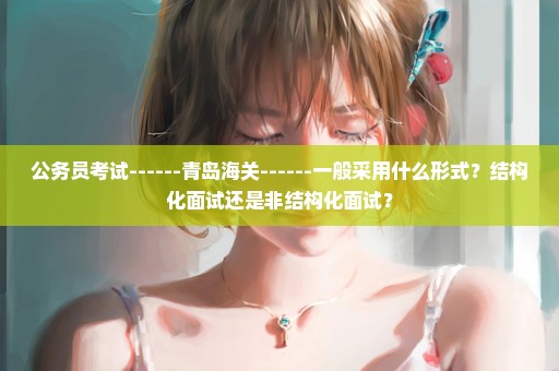 公务员考试------青岛海关------一般采用什么形式？结构化面试还是非结构化面试？